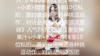 人气PANS极品反差女神果汁+小柔+饭团+李沫等10位私拍，露奶露逼绳艺各种挑逗动作，对话是亮点《最新顶流重磅》人气PANS极品反差女神果汁+小柔+饭团+李沫等10位私拍，露奶露逼绳艺各种挑逗动作，对话是亮点饭团