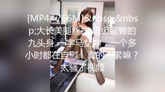 [MP4/ 766M]&nbsp;&nbsp;大长美腿丝袜 超级蜜臀的九头身 一字马女神，一个多小时都在自慰，真的不累嘛？太骚了视频