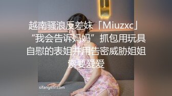 越南骚浪反差妹「Miuzxc」“我会告诉妈妈”抓包用玩具自慰的表姐并用告密威胁姐姐索要爱爱