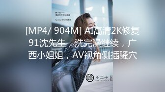 [MP4/ 904M] AI高清2K修复91沈先生，洗完澡继续，广西小姐姐，AV视角侧插骚穴