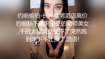 约啪偷拍-长屌猛男酒店高价约啪私下兼职援交的幼师美女,干的太猛美女受不了突然跑到床下不让操了,国语!