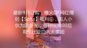 最新9月订购，爆火OF网红情侣【Sofia】福利⑥，国人小伙为国争光，各种玩肏00后哥伦比亚白人大美妞