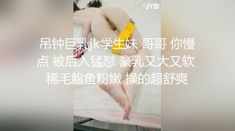 吊钟巨乳jk学生妹 哥哥 你慢点 被后入猛怼 豪乳又大又软 稀毛鲍鱼粉嫩 操的超舒爽