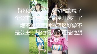 【花和尚探花】KTV唱歌喊了个公主陪侍厕所直接开炮打了一炮不过瘾带回酒店这好像不是公主，是他情人？还是他朋友的老婆