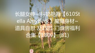 长腿女神~ 抖奶艳舞【610Stella AmyBeck】魔鬼身材~道具自慰 及1对1 门票房福利合集【180v】 (81)