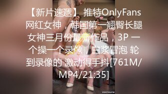 【新片速遞】 推特OnlyFans网红女神，韩国第一翘臀长腿女神三月份最新作品，3P 一个操一个录像，白浆冒泡 轮到录像的 激动得手抖[761M/MP4/21:35]