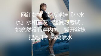 ✿网红女神✿潮喷淫娃〖小水水〗水和室友一起复习考试，她竟然没有穿内裤，撕开丝袜把她干到高潮喷水