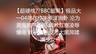 【超硬核??BBC媚黑】极品大一04年在校生崇洋媚外 沦为黑鬼胯下玩物 调教肛塞凌辱爆肏 鲜明肤色反差大黑屌蹂躏少女