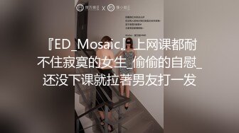 『ED_Mosaic』上网课都耐不住寂寞的女生_偷偷的自慰_还没下课就拉著男友打一发