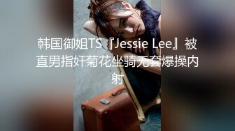 韩国御姐TS『Jessie Lee』被直男指奸菊花坐骑无套爆操内射