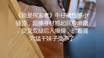 《我是探索者》牛仔裤性感小骚货，超棒身材翘起屁股磨蹭，交叉双腿后入爆操，怼着骚穴猛干妹子受不了