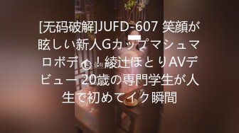 [无码破解]JUFD-607 笑顔が眩しい新人Gカップマシュマロボディ！綾辻ほとりAVデビュー 20歳の専門学生が人生で初めてイク瞬間