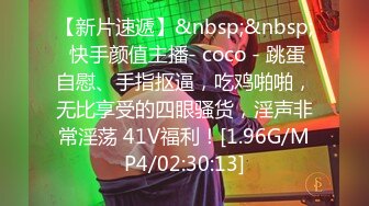 【新片速遞】&nbsp;&nbsp; 快手颜值主播- coco - 跳蛋自慰、手指抠逼，吃鸡啪啪，无比享受的四眼骚货，淫声非常淫荡 41V福利！[1.96G/MP4/02:30:13]