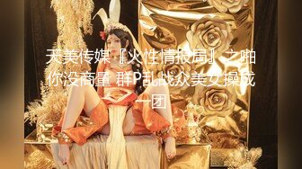 天美传媒『火性情报局』之啪你没商量 群P乱战众美女操成一团