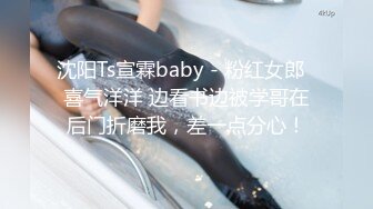 沈阳Ts宣霖baby - 粉红女郎  喜气洋洋 边看书边被学哥在后门折磨我，差一点分心！