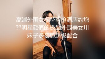 高端外围女探花阿枪酒店约炮??明星颜值的极品外围美女川妹子多姿势超级配合