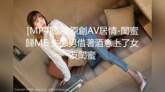 [MP4]國産原創AV居情-閨蜜歸ME 失戀男借著酒意上了女友閨蜜