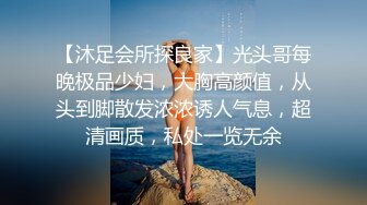 【沐足会所探良家】光头哥每晚极品少妇，大胸高颜值，从头到脚散发浓浓诱人气息，超清画质，私处一览无余