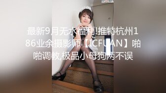 最新9月无水福利!推特杭州186业余摄影师【ICFUAN】啪啪调教,极品小母狗两不误