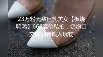 23万粉无敌巨乳美女【板烧鸭鸭】666高价私拍，奶炮口交啪啪有钱人玩物