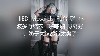 『ED_Mosaic』_和台版”小波多野结衣“啪啪啪_身材好、奶子大这感觉太爽了