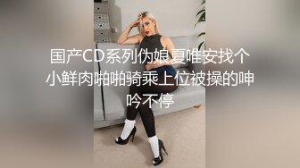 国产CD系列伪娘夏唯安找个小鲜肉啪啪骑乘上位被操的呻吟不停