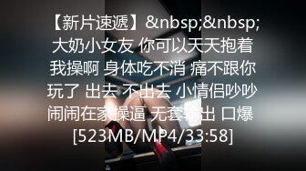 【新片速遞】&nbsp;&nbsp;大奶小女友 你可以天天抱着我操啊 身体吃不消 痛不跟你玩了 出去 不出去 小情侣吵吵闹闹在家操逼 无套输出 口爆 [523MB/MP4/33:58]