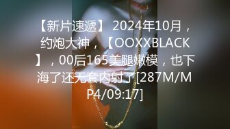 【新片速遞】 2024年10月，约炮大神，【OOXXBLACK】，00后165美腿嫩模，也下海了还无套内射了[287M/MP4/09:17]