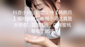 抖音小网红初恋女神【韩熙月】模特身材这电臀小马达真是太带劲，狂撸3回，白嫩蜜桃臀看了就硬