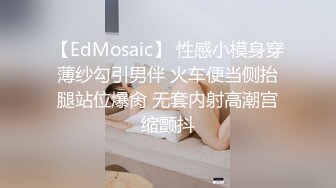 【EdMosaic】 性感小模身穿薄纱勾引男伴 火车便当侧抬腿站位爆肏 无套内射高潮宫缩颤抖