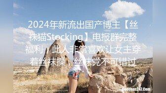 2024年新流出国产博主【丝袜猫Stocking】电报群完整福利，此人非常喜欢让女主穿着丝袜操，丝袜党不可错过