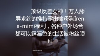 ⚫️⚫️顶级反差女神！万人舔屏求约的推特露出癖母狗Irena-mimi福利，各种户外场合都可以露淫色的生活被粉丝膜拜