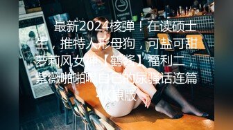 ❤️最新2024核弹！在读硕士生，推特人形母狗，可盐可甜萝莉风女神【鹤酱】福利二，紫薇啪啪喝自己的尿骚话连篇4K原版