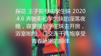 探花 王子哥专啪学生妹 2020.4.6 奔驰哥和学生妹的淫荡夜晚，寝室接到学生妹去开房，浴室啪啪，口交连干两炮享受青春娇嫩的胴体