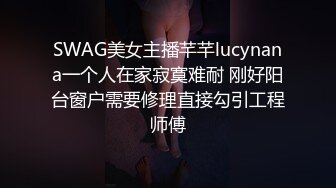 SWAG美女主播芊芊lucynana一个人在家寂寞难耐 刚好阳台窗户需要修理直接勾引工程师傅