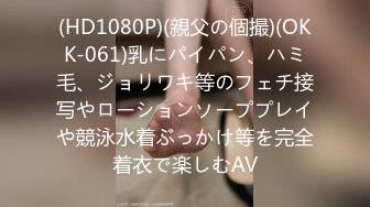 (HD1080P)(親父の個撮)(OKK-061)乳にパイパン、ハミ毛、ジョリワキ等のフェチ接写やローションソーププレイや競泳水着ぶっかけ等を完全着衣で楽しむAV