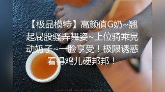 【极品模特】高颜值G奶~翘起屁股骚弄舞姿~上位骑乘晃动奶子~一脸享受！极限诱惑看得鸡儿硬邦邦！