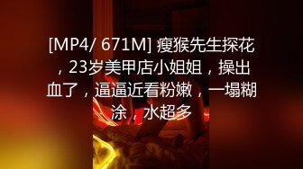 [MP4/ 671M] 瘦猴先生探花，23岁美甲店小姐姐，操出血了，逼逼近看粉嫩，一塌糊涂，水超多