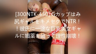 [300NTK-450] Gカップはみ尻ギャルをキメセクでNTR！！彼氏に一途な巨乳美女ギャルに媚薬を盛って理性崩壊！