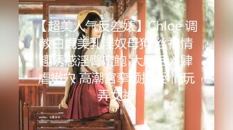 【超美人气反差婊】Chloe 调教白虎美乳淫奴母狗 丝袜情趣诱惑淫臀蜜鲍 大屌后入肆虐嫩穴 高潮宫挛颤抖 尽情玩弄女神