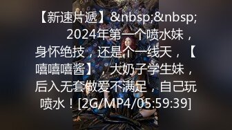 【新速片遞】&nbsp;&nbsp;♈♈♈ 2024年第一个喷水妹，身怀绝技，还是个一线天，【嘻嘻嘻酱】，大奶子学生妹，后入无套做爱不满足，自己玩喷水！[2G/MP4/05:59:39]