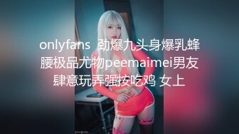 onlyfans  劲爆九头身爆乳蜂腰极品尤物peemaimei男友肆意玩弄强按吃鸡 女上