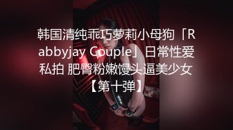 韩国清纯乖巧萝莉小母狗「Rabbyjay Couple」日常性爱私拍 肥臀粉嫩馒头逼美少女【第十弹】